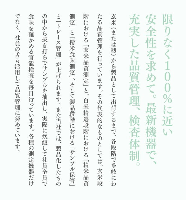 限りなく１００％に近い安全性を求めて。最新機器で、充実した品質管理、検査体制。限りなく１００％に近い安全性を求めて。最新機器で、充実した品質管理、検査体制。 | 玄米（または籾）から製品として出荷するまで、各段階で多岐にわたる品質管理を行っています。その代表的なものとしては、玄米段階における「玄米品質測定」と、白米精選段階における「精米品質測定」と「精米食味測定」、そして製品段階における「サンプル保管」と「トレース管理」が上げられます。また当社では、製品化したものの中から抜き打ちでサンプルを抽出し、実際に炊飯して社員全員で食味を確かめる官能検査を毎日行っています。各種の測定機器だけでなく、社員の舌も活用して品質管理に努めています。