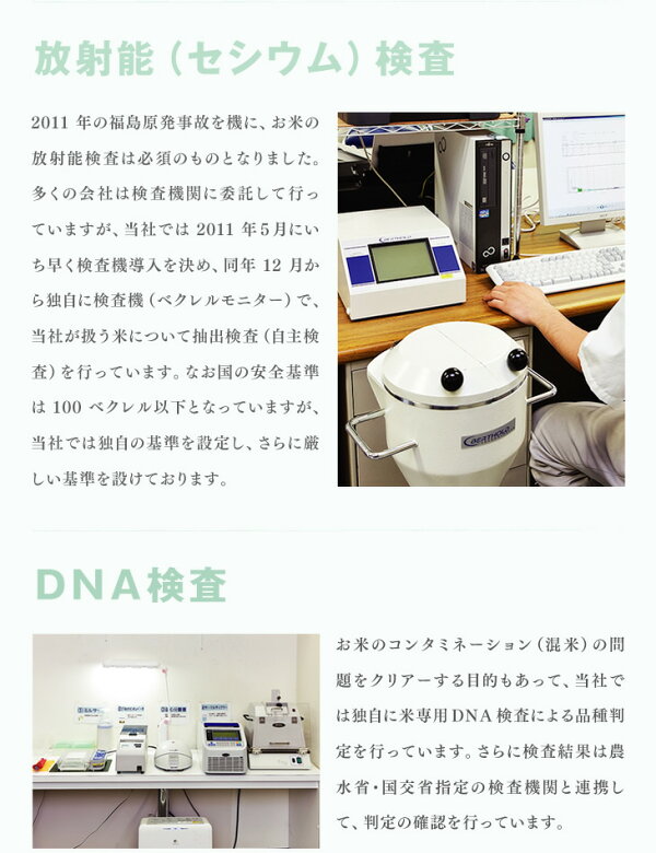 放射能（セシウム）検査：2011年の福島原発事故を機に、お米の放射能検査は必須のものとなりました。多くの会社は検査機関に委託して行っていますが、当社では2011年５月にいち早く検査機導入を決め、同年12月から独自に検査機（ベクレルモニター）で、当社が扱う米について抽出検査（自主検査）を行っています。なお国の安全基準は100ベクレル以下となっていますが、当社では独自の基準を設定し、さらに厳しい基準を設けております。 | ＤＮＡ検査：お米のコンタミネーション（混米）の問題をクリアーする目的もあって、当社では独自に米専用DNA検査による品種判定を行っています。さらに検査結果は農水省・国交省指定の検査機関と連携して、判定の確認を行っています。