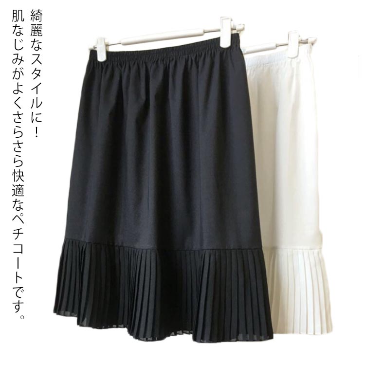 綺麗なスタイルに！肌なじみがよくさらさら快適なペチコートです。プリーツやシフォンのデザインが裾から見えるとすごくお洒落に決まります。染み防止、冷え防止、裏地のないボトムスのインナー透け防止など。気になる体型のカバーにもなり、着やせ効果も期待。様々なレイヤードスタイルを楽しめるインナースカートです。 サイズ長さ50cm 長さ55cm 長さ60cm 長さ65cm 長さ70cm 長さ75cmサイズについての説明フリーサイズ素材ポリエステル色ブラック ホワイト備考 ●サイズ詳細等の測り方はスタッフ間で統一、徹底はしておりますが、実寸は商品によって若干の誤差(1cm〜3cm )がある場合がございますので、予めご了承ください。 ●商品の色は、撮影時の光や、お客様のモニターの色具合などにより、実際の商品と異なる場合がございます。あらかじめ、ご了承ください。●製品によっては、生地の特性上、洗濯時に縮む場合がございますので洗濯時はご注意下さいませ。▼色味の強い製品によっては他の衣類などに色移りする場合もございますので、速やかに（脱水、乾燥等）するようにお願いいたします。 ▼生地によっては摩擦や汗、雨などで濡れた時は、他の製品に移染する恐れがございますので、着用の際はご注意下さい。▼生地の特性上、やや匂いが強く感じられるものもございます。数日のご使用や陰干しなどで気になる匂いはほとんど感じられなくなります。綺麗なスタイルに！肌なじみがよくさらさら快適なペチコートです。プリーツやシフォンのデザインが裾から見えるとすごくお洒落に決まります。染み防止、冷え防止、裏地のないボトムスのインナー透け防止など。気になる体型のカバーにもなり、着やせ効果も期待。様々なレイヤードスタイルを楽しめるインナースカートです。 サイズ長さ50cm 長さ55cm 長さ60cm 長さ65cm 長さ70cm 長さ75cmサイズについての説明フリーサイズ素材ポリエステル色ブラック ホワイト備考 ●サイズ詳細等の測り方はスタッフ間で統一、徹底はしておりますが、実寸は商品によって若干の誤差(1cm〜3cm )がある場合がございますので、予めご了承ください。 ●商品の色は、撮影時の光や、お客様のモニターの色具合などにより、実際の商品と異なる場合がございます。あらかじめ、ご了承ください。●製品によっては、生地の特性上、洗濯時に縮む場合がございますので洗濯時はご注意下さいませ。▼色味の強い製品によっては他の衣類などに色移りする場合もございますので、速やかに（脱水、乾燥等）するようにお願いいたします。 ▼生地によっては摩擦や汗、雨などで濡れた時は、他の製品に移染する恐れがございますので、着用の際はご注意下さい。▼生地の特性上、やや匂いが強く感じられるものもございます。数日のご使用や陰干しなどで気になる匂いはほとんど感じられなくなります。