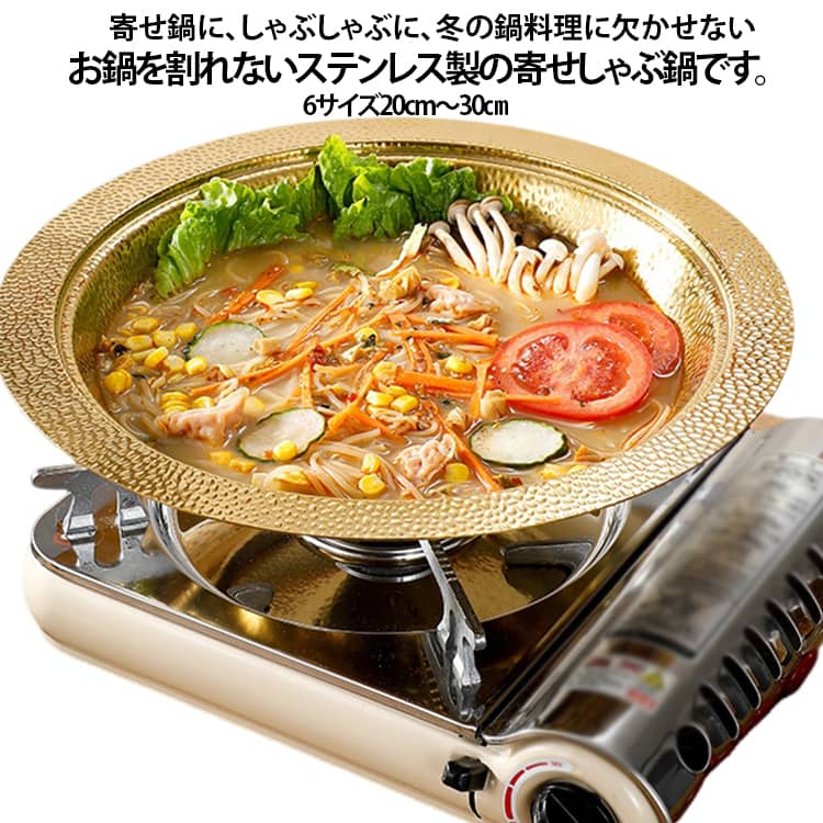 IH対応よせしゃぶ鍋寄せ鍋に、しゃぶしゃぶに、冬の鍋料理に欠かせないお鍋を割れないステンレス製の寄せしゃぶ鍋です。オールステンレスなので耐食性に優れ、清潔でお手入れ簡単です。凸凹とした槌目模様が味わい深く、強度も増します。寄せ鍋やしゃぶしゃぶ用としてはもちろん、そうめんやサラダなどの器としても使えるので一年中活躍するアイテムです。お鍋として、器として、使い勝手の良いシンプルな道具です。 サイズ 30cm 28cm 26cm 24cm 22cm 20cm サイズについての説明 30cm 28cm 26cm 24cm 22cm 20cm 1.5mm ※数多い注文（オーダ）をご希望の場合、ご注文前にカスタマーサポートへ連絡し、単価の調整をご相談ください。（オーダ前先1点発注して品質感など確認済み後再オーダ勧めです） 素材 ステンレス 色 ゴールド 備考 ●サイズ詳細等の測り方はスタッフ間で統一、徹底はしておりますが、実寸は商品によって若干の誤差(1cm～3cm )がある場合がございますので、予めご了承ください。 ●製造ロットにより、細部形状の違いや、同色でも色味に多少の誤差が生じます。 ●パッケージは改良のため予告なく仕様を変更する場合があります。 ▼商品の色は、撮影時の光や、お客様のモニターの色具合などにより、実際の商品と異なる場合がございます。あらかじめ、ご了承ください。 ▼生地の特性上、やや匂いが強く感じられるものもございます。数日のご使用や陰干しなどで気になる匂いはほとんど感じられなくなります。 ▼同じ商品でも生産時期により形やサイズ、カラーに多少の誤差が生じる場合もございます。 ▼他店舗でも在庫を共有して販売をしている為、受注後欠品となる場合もございます。予め、ご了承お願い申し上げます。 ▼出荷前に全て検品を行っておりますが、万が一商品に不具合があった場合は、お問い合わせフォームまたはメールよりご連絡頂けます様お願い申し上げます。速やかに対応致しますのでご安心ください。