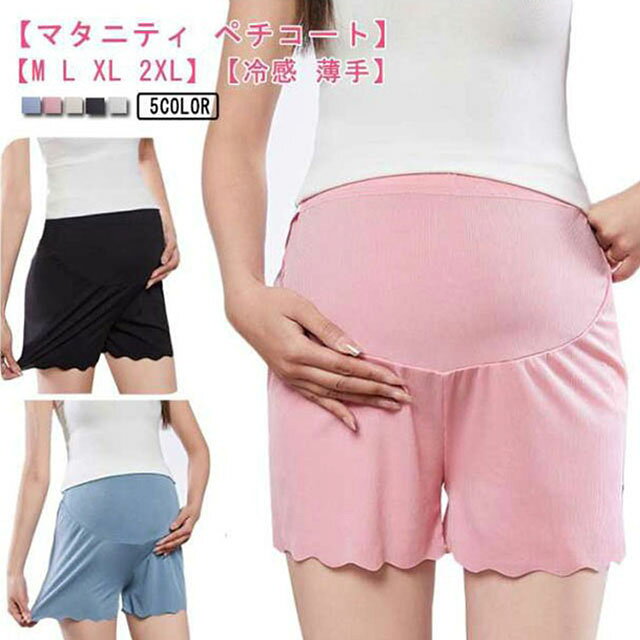 【マタニティ ペチコート】【M L XL 2XL】【冷感 薄手】【全5色】3分丈のマタニティペチコート◎接触冷感素材でさらりとした肌触り。薄手なので響かない♪履きやすいのが魅力です。成長するお腹周りをサイドのアジャスターで調整可能妊娠初期～産後まで履ける脚の部分が脚に密着しないタイプで、締め付けが苦手な方にもオススメでむくみやすい方への配慮◎ワンピースやスカートのインナーにオススメ サイズ M L XL 2XL サイズについての説明 【M】ウエスト65-115 ヒップ85-105 太もも幅42【L】ウエスト71-125 ヒップ91-110 太もも幅44【XL】ウエスト77-135 ヒップ97-115 太もも幅46【2XL】ウエスト83-145 ヒップ103-120 太もも幅48※上記サイズは平置き実寸になります。サイズ表の実寸法は商品によって1-3cm程度の誤差がある場合がございます。 素材 ポリエステル、スパンテックス 色 ホワイト ブラック ベージュ ピンク ブルー 備考 ●サイズ詳細等の測り方はスタッフ間で統一、徹底はしておりますが、実寸は商品によって若干の誤差(1cm〜3cm )がある場合がございますので、予めご了承ください。 ●商品の色は、撮影時の光や、お客様のモニターの色具合などにより、実際の商品と異なる場合がございます。あらかじめ、ご了承ください。 ●製品によっては、生地の特性上、洗濯時に縮む場合がございますので洗濯時はご注意下さいませ。 ▼色味の強い製品によっては他の衣類などに色移りする場合もございますので、速やかに（脱水、乾燥等）するようにお願いいたします。 ▼生地によっては摩擦や汗、雨などで濡れた時は、他の製品に移染する恐れがございますので、着用の際はご注意下さい。 ▼生地の特性上、やや匂いが強く感じられるものもございます。数日のご使用や陰干しなどで気になる匂いはほとんど感じられなくなります。