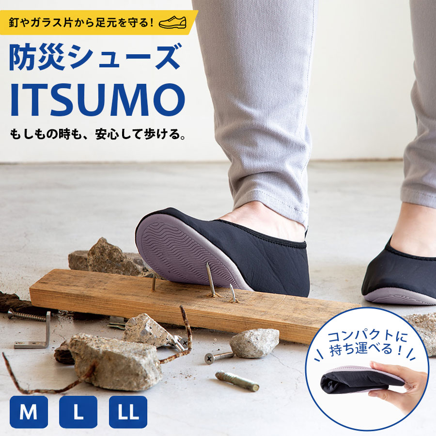 万が一の災害時にも、普段の生活にも。 足元から安心を守る、踏み抜き防止ルームシューズです。 ガラス片や釘などの危険物から足裏を守る設計で、いざという時の避難時はもちろん、日常のちょっとした危険対策としても活躍します。柔らかく足にフィットする軽量設計で、長時間履いても疲れにくく、室内履きとしても快適にご使用いただけます。 底面には踏み抜き防止構造を採用し、鋭利な異物による貫通リスクを軽減。さらに、滑りにくいアウトソールでフローリングやタイルでも安定した歩行をサポート。 コンパクトに折りたたみ可能なので、防災バッグへの収納にも最適。かさばらず、必要なときにすぐ取り出せる安心感を備えています。 「もしも」に備えながら、「いつも」にも使える。 備えることが日常になる、新しい安心のかたちです。 【特長】 ・踏み抜き防止設計で足裏をしっかりガード ・軽量＆柔軟素材で快適な履き心地 ・滑りにくいソールで安定した歩行 ・コンパクトに折りたたみ可能 ・防災用・室内履き・旅行用など幅広く活躍 【仕様】 ・用途：ルームシューズ／防災用シューズ ・カラー：ブラック ・サイズ/重量 Mサイズ（22.5～23.5cm）/100g(片足) Lサイズ（24.0～25.0cm）/112g(片足) LLサイズ（25.5～27.0cm）/118g(片足) ・素材（アッパー）：ポリエステル系素材 ・素材（ソール）：合成底（踏み抜き防止構造） ・仕様：軽量設計／折りたたみ可能／滑り止め付き折りたたみ防災シューズITSUMO（イツモ）は、日常使いと防災を両立した携帯シューズです。 耐踏み抜きインソールを内蔵し、日本産業規格（JIS T8101）に準拠した強度でガラスや釘の貫通を防ぎます。 コンパクトに折りたためてポーチに収納できるため、バッグに入れて持ち運び可能。 参観日や旅行、出張などの室内履きとして普段使いでき、いざという時には足元を守る防災グッズとして活躍します。 万が一の災害時にも、普段の生活にも。 足元から安心を守る、踏み抜き防止ルームシューズです。 ガラス片や釘などの危険物から足裏を守る設計で、いざという時の避難時はもちろん、日常のちょっとした危険対策としても活躍します。柔らかく足にフィットする軽量設計で、長時間履いても疲れにくく、室内履きとしても快適にご使用いただけます。 底面には踏み抜き防止構造を採用し、鋭利な異物による貫通リスクを軽減。さらに、滑りにくいアウトソールでフローリングやタイルでも安定した歩行をサポート。 コンパクトに折りたたみ可能なので、防災バッグへの収納にも最適。かさばらず、必要なときにすぐ取り出せる安心感を備えています。 「もしも」に備えながら、「いつも」にも使える。 備えることが日常になる、新しい安心のかたちです。 ■FAQ（よくある質問） Q. 普段の室内履きとして使えますか？ A. はい。参観日、旅行、出張、オフィスなどの室内履きとして使用できます。 Q. 災害時にはどのような場面で役立ちますか？ A. ガラス片や釘など、鋭利な物が落ちている場所を移動する際の足元対策として使用できます。耐踏み抜きインソールを内蔵しています。 Q. JIS規格に対応していますか？ A. 日本産業規格「JIS T8101」に準拠した耐踏み抜き性能のインソールを使用しています。 Q. 屋外でも使用できますか？ A. 合成底を使用した携帯シューズです。災害時の避難や移動時にも使用できる設計ですが、一般的な運動靴や長時間歩行用の靴とは用途が異なります。 Q. 折りたたんで持ち運べますか？ A. はい。柔らかい素材でコンパクトに折りたたみ、付属の収納ポーチに入れて持ち運べます。 Q. 男女兼用ですか？ A. はい。M・L・LLの3サイズからお選びいただけます。ご注文前に足長と対応サイズをご確認ください。 Q. サイズの目安を教えてください。 A. Mサイズは22.5～23.5cm、Lサイズは24.0～25.0cm、LLサイズは25.5～27.0cmが目安です。足の形や履き方によってフィット感が異なる場合があります。 Q. 重さはどのくらいですか？ A. 片足あたり、Mサイズ約100g、Lサイズ約112g、LLサイズ約118gです。 Q. 収納ポーチは付属しますか？ A. はい。持ち運びや保管に使える収納ポーチが付属します。 Q. お手入れはできますか？ A. 汚れた場合は手洗いできます。洗濯機や乾燥機の使用可否については確認できないため、使用しないでください。 商品仕様 特長 ・踏み抜き防止設計で足裏をしっかりガード ・軽量＆柔軟素材で快適な履き心地 ・滑りにくいソールで安定した歩行 ・コンパクトに折りたたみ可能 ・防災用・室内履き・旅行用など幅広く活躍 用途 ルームシューズ／防災用シューズ カラー ブラック サイズ・重量 M　22.5～23.5cm　約100g（片足） L　24.0～25.0cm　約112g（片足） LL　25.5～27.0cm　約118g（片足） アッパー素材 ポリエステル系素材 ソール素材 合成底（踏み抜き防止構造） 仕様 軽量設計／折りたたみ可能／滑り止め付き