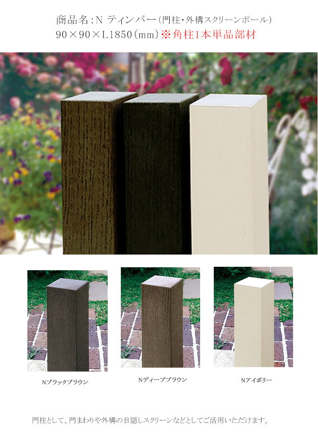 商品名：Nティンバー90x90xL1850mm（エヌ ティンバー）※1本単品部材 【門柱ポール 門まわり外構の目隠しスクリーンポール NTimber】 ディーズガーデン製の木調拡張「Nティンバー」（エヌ・ティンバー）は、木粉入りポリプロピレンと中芯のスチール角柱が主素材です。門柱ポールとして、門まわりや外構の目隠しスクリーンポールなどとしてご活用いただけます。 この柱は自然な風合いでお庭と外構のデザインに合わせて自由な使い方ができます。樹脂素材（ポリプロピレン）の硬いプラスチック素材と木粉を混ぜ合わせて、天然素材の風合いとナチュラルさを表現しています。表面の木調・エンボス加工が特徴的です。本体の厚みが5ミリで、木ねじなどがききますので、門まわりのアイテム類をねじで取付けることが可能です。 内部は分割構造でポール自体の強度を保つほか、反りにも強いよう工夫されています。2021年の仕様改良により、中芯にスチール角柱が入り強度が増しています。目隠し樹脂フェンス「アルファウッド」と組合せやすいナチュナルな色調です。 ※N Timberに取付可能なディーズガーデン製のアイテム一覧です。クリックすると拡大可能です。 N timberにディーズガーデン表札を取付ける場合は、表札ご注文時に"N Timberへ取付け希望"とご注文の際に明記ください。