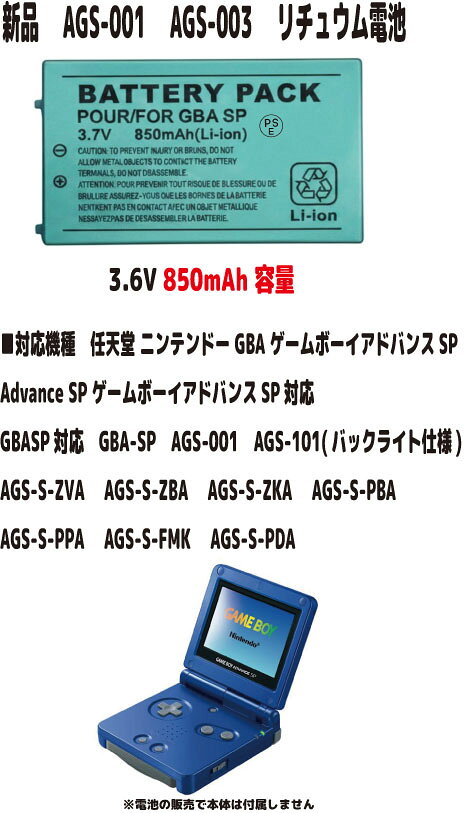 新品【容量+850mAh】AGS-003 AGS-001 任天堂 ゲームボーイアドバンスSP リチュウム電池 3.7V PSE認証 ●電圧：3.7V ●容量：850mAh ●保証期間：3ヶ月 ●保護回路：過電流保護、過充電防止、 過放電防止の保護回路が内蔵されていますので安心して使用できます 【適応機種】 Advance SP ゲームボーイアドバンスSP対応 GBASP対応 GBA-SP対応 AGS-001対応 AGS-101対応 (バックライト仕様) AGS-S-ZVA (プラチナシルバー) AGS-S-ZBA (アズライトブルー) AGS-S-ZKA (オニキスブラック) AGS-S-PBA (パールブルー) AGS-S-PPA (パールピンク) AGS-S-FMK (ファミコンカラー) AGS-S-PDA (スターライトゴールド) ■互換型番 SAM-SPRBP AGS-003 取り付けは簡単ですが それなりの知識がある方のご購入をお願いたします 発送は定形郵便となります 最近郵便局の配達が遅くなっております 土日祭日は配達されません 余裕をもってお待ちいただける方限定になります ■保証内容 初期不良は到着後3日間 （返送送料は当社負担　※但し正常品の場合は送料をご負担して頂きます） 保証期間は発送日より3ヶ月間となります 保証期間内での故障は無償で交換対応いたします 返送商品動作確認後、不良品の場合は当社送料負担で正常品に交換しご返送させて頂きます 保証期間内デモの以下の場合は対象外とります 1.返送商品が正常な場合（着払いでご返送） 2.返送に掛かる送料はお客様ご負担となります （着払いは受け取り不可） 3.商品以外の工賃・付属品・損害など