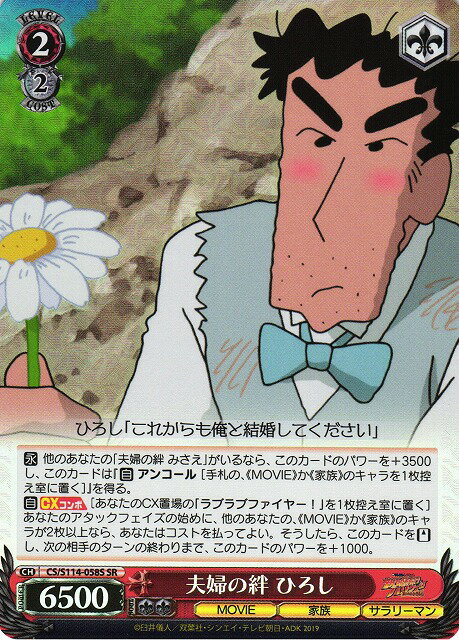 商品説明 収録パック ブースターパック (CS/S114) 言語 日本語 型番 CS/S114-058S レアリティ SR タイトル クレヨンしんちゃん 種類 キャラ 色 赤 レベル 2 コスト 2 パワー 6500 ソウル 2 トリガー ソウル＋1 特徴 MOVIE/家族/サラリーマン テキスト 【永】 他のあなたの｢夫婦の絆 みさえ｣がいるなら、このカードのパワーを+3500し、このカードは『【自】 アンコール [手札の、《MOVIE》か《家族》のキャラを1枚控え室に置く]』を得る。 【自】【CXコンボ】[あなたのCX置場の｢ラブラブファイヤー!｣を1枚控え室に置く] あなたのアタックフェイズの始めに、他のあなたの、《MOVIE》か《家族》のキャラが2枚以上なら、あなたはコストを払ってよい。そうしたら、このカードを【スタンド】し、次の相手のターンの終わりまで、このカードのパワーを+1000。 備考