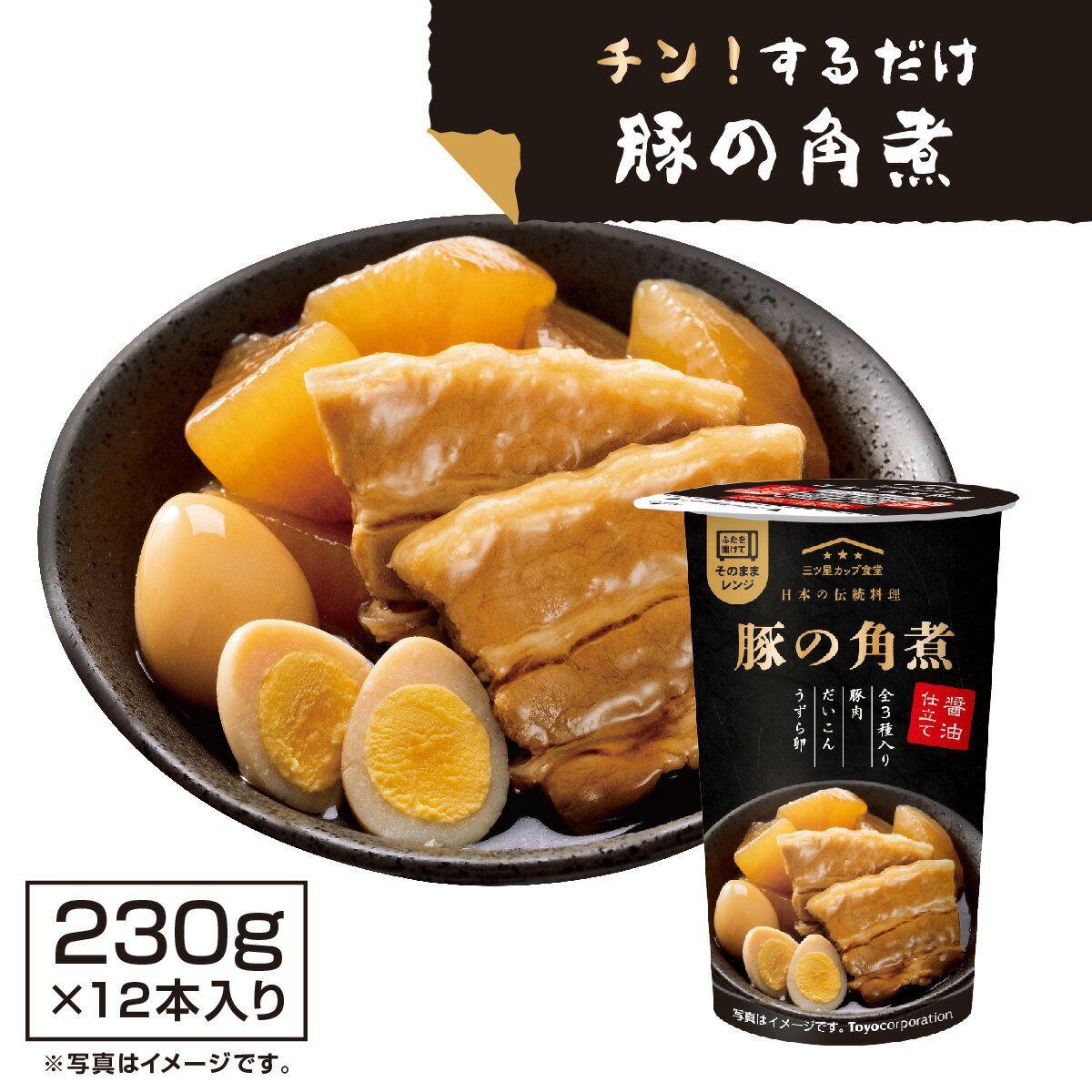 豚の角煮 レトルト 非常食 簡単 【カップそのままレンジでチン！】 豚の角煮 （230g×12本入り） 国産かつお節香る本醸造しょうゆベース 時短料理 レンチン おかず 惣菜 ローリングストック 三つ星カップ食堂 仕送り 電子レンジ対応の即食カップスタイルだから、そのまま温めるだけ！ほんのり生姜を効かせたしょうゆベースのつゆでじっくり煮込んだ、豚の角煮をご堪能あれ。 名称：調理済角煮（そうざい）内容量：230g賞味期限：パッケージに記載保存方法：直射日光を避け、常温で保存してください。原材料：大根（中国）、豚肉、つゆ（しょうゆ、果糖ぶどう糖液糖、食塩、砂糖、粉砕かつお節、みりん）、うずら卵水煮、砂糖、生姜、糖加工品（異性化液糖、デキストリン）／安定剤（増粘多糖類）、酒精、調味料（アミノ酸等）、（一部に豚肉・卵・大豆・小麦を含む）販売者：株式会社トーヨーコーポレーション 東京都恵比寿西1丁目32番16号 0120-633-086製造所：株式会社T・Fホールディングス愛知工場 愛知県豊川市千両町日焼5番※パッケージ・内容等、予告なく変更する場合がございます。予めご了承ください。 5