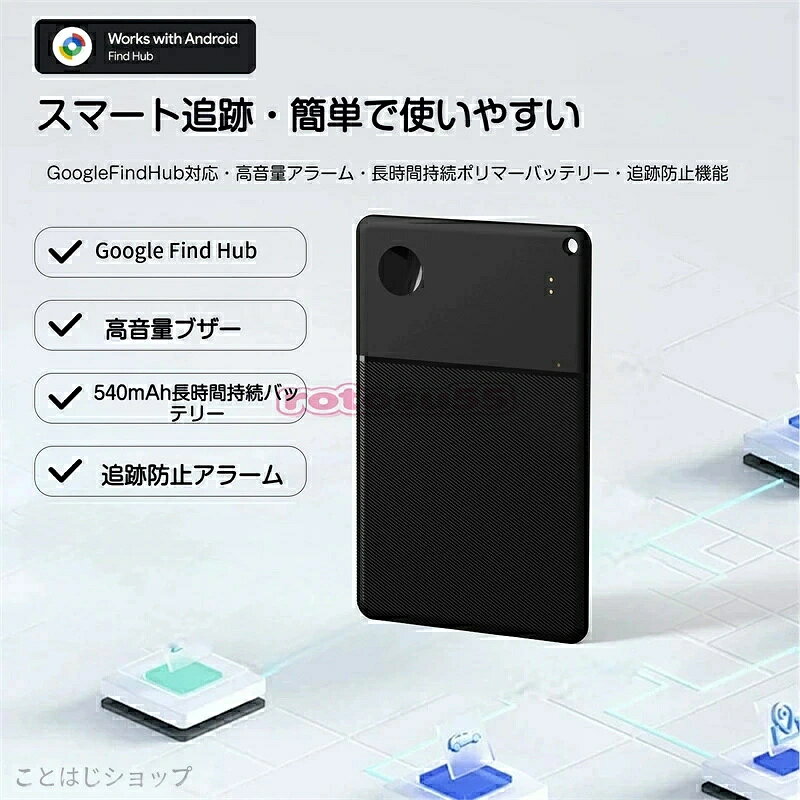 超薄カード型 紛失防止タグ スマートトラッカー Google Find Hub に完全対応したカード型トラッカーで、大切な財布・鍵・バッグ・パスポートなどの置き忘れや紛失をしっかり防ぎます。超薄型設計なので財布やポケットにすっきり収まり、持ち運びの邪魔になりません。 超長時間バッテリー 電池交換の手間なし 540mAh 大容量バッテリーを搭載し、約 3〜5 年間電池が持続。頻繁な電池交換が不要で、長期間安心してご利用いただけます。毎日使うアイテムに取り付けても、メンテナンスの負担がかかりません。 グローバル測位 世界中で探し出せる Google Find Hub ネットワークを活用した世界測位機能を搭載。国内はもちろん、海外旅行や出張先でもリアルタイムに位置を確認可能。万が一紛失しても、広大なネットワークを通じて素早く探し当てられます。 大音量ブザー 音で簡単発見 高音量アラーム機能付き。家具の隙間や財布の中、カバンの奥に隠れてしまった場合でも、鮮明な音で場所を知らせます。アプリからワンタッチでブザーを鳴らせるため、探し物の時間を大幅に削減できます。 追跡防止機能 プライバシーを守る 不正な追跡を防ぐセキュリティアラームを標準搭載。第三者による位置追跡を検知すると通知が届き、大切なプライバシーをしっかり保護。盗難や悪用のリスクを抑え、安心安全にお使いいただけます。 高機能 Bluetooth 安定接続 Bluetooth 5.1 規格を採用し、接続が安定で通信範囲も広く、途切れにくい仕様です。Android 9.0 以上の端末に対応し、専用アプリと連携するだけで簡単に設定・操作が行えます。 薄型・軽量設計 様々な場所に対応 コンパクトなカードサイズ & 超軽量設計。財布、定期入れ、手帳、スーツケース、鍵束など、あらゆる持ち物に気軽に取り付け可能。日常使いはもちろん、旅行・出張時の必需品としても最適です。 毎日の置き忘れや紛失の不安を解消する、実用性抜群のスマートトラッカーです。ご家族やご友人へのプレゼントにもおすすめです。 対応システム：Android 9.0 以上 通信規格：Bluetooth 5.1 バッテリー：540mAh、使用期間 約 3〜5 年 主機能：グローバル測位、大音量ブザー、追跡防止アラーム 形状：カード型 超薄・超軽量 対応用途：財布、鍵、バッグ、スーツケース、パスポート 等