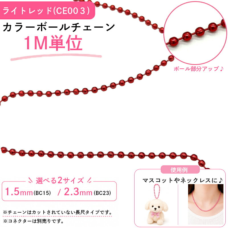 カラフルなボールチェーンです。 長尺タイプのため、お好みの長さにカットしてご使用いただけます。 ネックレスやブレスレット、キーホルダー、推し活グッズ、ハンドメイド作品など幅広い用途におすすめです。 部活動やスポーツチームの記念品、お揃いのキーホルダー作りにもご活用いただけます。 卒業記念や卒団記念のオリジナルグッズ制作にもおすすめです。 愛犬やお子さまの写真キーホルダー、ガチャガチャやミニチュア作品のアレンジにもお使いいただけます。 別売りの対応コネクターと組み合わせることで、簡単に着脱できるボールチェーンとしてご使用いただけます。 ※チェーンはカットされていない長尺タイプです。 ※コネクターは別売りです。 【カラー】 ライトレッド 【サイズ】 玉径：Φ1.5mm 玉径：Φ2.3mm 【入数】 1M 【関連商品はこちら】 ▶︎その他のカラーボールチェーンはこちら ▶︎対応するコネクターはこちら