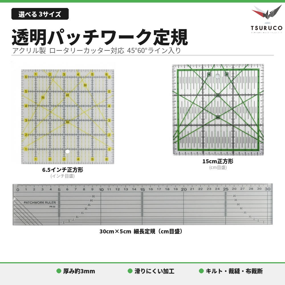 透明アクリルと高コントラストの目盛り／45°・60°ガイドで、ロータリーカッターや裁ちばさみの直進性が向上。直線・三角・バイアスの印付けと裁断がスムーズになり、パーツ精度が上がります。 トップ（表布）のピーシング、格子・斜めのキルティングライン引き、仕上げの縁取り幅合わせまで、主要作業をカバー。初心者の練習用から上級者の量産まで頼れる仕様です。 用途：パッチワーク、キルト、洋裁、布小物、スクラップ、DIY。 ※刃物の使用はカッティングマット上で。直射日光・高温を避けて保管してください。写真の小物は使用例で付属しません。 A）6.5インチ正方形（インチ目盛り） ポイント：海外レシピ準拠のインチ表記。HSTトリミング、ミニブロック量産、バイアス裁断の角度合わせに。中央ライン・45°/60°ガイドで回転トリムが快適。 主な仕様：外寸約6.5inch（約16.5cm）角／厚み約0.3cm（0.12inch）／重量目安約90g／目盛り：インチ／角度：45°・60°。 活躍シーン：ピーシングの小パーツ、キルティングの斜め格子下書き、バインディングの幅決め。 &nbsp; B）ロング 30cm×5cm（cm目盛り） ポイント：帯状カット・縫い代計測・長辺のライン取りが速いスリム形状。作業台が狭くても扱いやすく、直線キルティングにも◎。 主な仕様：外寸約31.0×5.0cm／厚み約0.3cm／重量目安約50g／目盛り：cm／補助線・角度ガイド付き。 活躍シーン：テープ・パイピング・持ち手の量産、トップの縦横整え、直線キルティングの定規がけ。 C）15cm正方形（cm目盛り） ポイント：取り回し抜群のコンパクト。小物〜基本ブロックの“定点カット”に。ミシン横に常駐させるサブ定規として最適。 主な仕様：外寸約15×15cm／厚み約0.28cm（0.11inch）／重量目安約75g／目盛り：cm／角度：45°・60°。 活躍シーン：コースター・ポーチ用ブロック、細かなキルティングの下書き、端の仕上げ寸法合わせ。 迷わない選び方（用途別ガイド） 海外レシピ対応／小ブロック精度重視 → A：6.5インチ正方形。 直線の帯状カット・縫い代の反復作業 → B：30cm×5cmロング。 持ち運び＆省スペース／小物中心 → C：15cm正方形。 よくある質問 Q. まとめ買い必須？ A. いいえ。必要なサイズだけ単品でお求めいただけます。 Q. ロータリーカッターで使えますか？ A. はい。直線・角度ガイドはカッター使用を想定した配置です。必ずカッティングマット上でご使用ください。 Q. 目盛りの色は見やすい？ A. 白地でも濃色生地でも視認しやすいコントラスト線を採用しています。 商品スペック（一覧） 材質：透明アクリル系／エッジ面取り仕様。 サイズ：A＝約16.5×16.5×0.3cm、B＝約31.0×5.0×0.3cm、C＝約15.0×15.0×0.28cm。 重量：A約90g／B約50g／C約75g（いずれも目安）。 機能：45°/60°ガイド、センターライン、細目盛り。 パッチワーク 定規／キルト 定規／透明定規／インチ定規 6.5／定規 15cm／定規 30cm／45度 60度 ガイド／ロータリーカッター／洋裁 道具／布小物 用品