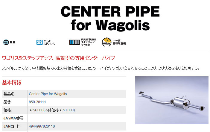 ◆FUJITSUBO（藤壺技研） 製 品 名：Center Pipe for Wagolis 品　　番：850-28111 ◆対応車種 車　　名：アルファード 2.4 AS 2WD 型　　式：CBA-ANH10W エンジン：2AZ-FE 年　　式：H16.02〜H17.04 特記事項： 1.保安基準適合 ※騒音レベルはセンターパイプ for Wagolisのみ取付時のもの ◆仕　様 出口形状：***** パイプ径：50.8φ 最低地上高：ルーフ高1914mm（車検証1930mm）車で測定、フロントマフラー前部で200mm 付属品リスト： ・リングガスケット×1 ・ガスケットパッキン×1 ・M10×20フランジボルト・ナットセット×2 ・50φオイルレスリング×1 ・50φカラースペーサー×1商　品　詳　細 商品説明 ■Center Pipe for Wagolis ・ワゴリスをステップアップ、高効率の専用センターパイプ ・スタイルたけでなく、中高回転域での出力特性を重視したセンターパイプ ・ワゴリスと合わせることにより、より快適な走りを約束する 基　本　情　報 製 品 名 Center Pipe for Wagolis 品　　番 850-28111 車　　名 アルファード 2.4 AS 2WD 型　　式 CBA-ANH10W エンジン 2AZ-FE 年　　式 H16.02〜H17.04 特記事項 1.保安基準適合 備　　考 ※騒音レベルはセンターパイプ for Wagolisのみ取付時のもの 注意事項 ・必ずご購入前に車検証を参照の上、適合をご確認ください。 ・違う個所がある場合は必ずお問合せください。 仕　　様 出口形状 ***** パイプ径 50.8φ 最低地上高 ルーフ高1914mm（車検証1930mm）車で測定、フロントマフラー前部で200mm 付属品リスト ・リングガスケット×1 ・ガスケットパッキン×1 ・M10×20フランジボルト・ナットセット×2 ・50φオイルレスリング×1 ・50φカラースペーサー×1 インフォメーション 納　　期 ・メーカー直送商品です。メーカー在庫がある場合は「1営業日〜3営業日」で発送いたします。 ※メーカー欠品や受注生産商品もございますので、ご購入前にお問い合わせください。 ご購入後のキャンセルには対応できません。 お支払方法 ・支払い、送料よりご確認ください。 ※こちらの商品はメーカー直送品のため代引きはできません。 ※ショッピングモールのシステム上、代引きも選択できますが、代引きを指定された場合は銀行振り込みで対応いたします。 送　　料 ・支払い、送料よりご確認ください。 注意事項（必ずご確認ください） ・予想できない事情で、装着できない場合もございますので、必ず仮合わせをしてください。 ・装着後の返品、交換は一切お受けできません。 ・地上高のデータは純正車高でのデータですので、ダウンサスや車高調装着車は除きます。 ・対応車種データは純正部品でのデータですので、外品エアロ装着車などは未確認です。