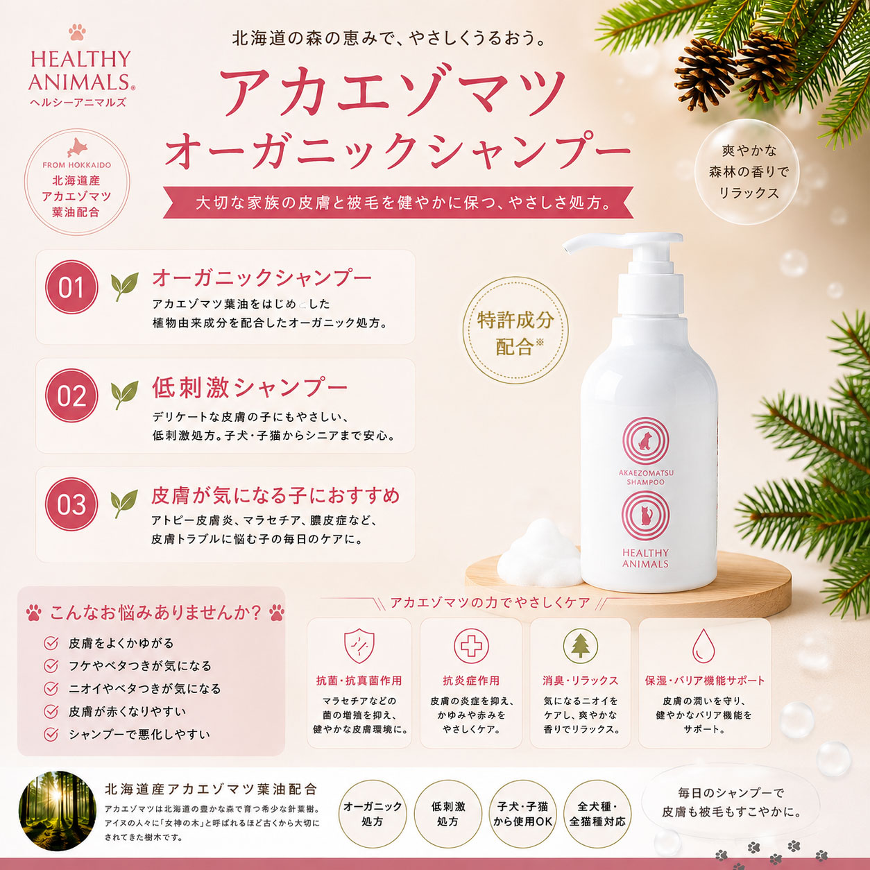 ★ 皮膚に負担をかけすぎない「整える洗浄」 ★ 【アカエゾマツ シャンプー】は、 皮膚がデリケートな愛犬・愛猫の毎日のケアを考えてつくられた、オーガニック皮膚ケアシャンプーです。 洗いすぎない。 奪いすぎない。 でも、汚れや気になるニオイはすっきり。 皮膚・被毛に必要なうるおいを守りながら、 やさしく洗い上げることを大切にしています。 ★ 3つのこだわり ★ 【1．北海道産アカエゾマツ由来成分配合】 北海道を代表する針葉樹「アカエゾマツ」由来成分を配合。 皮膚・被毛を清潔に保ちながら、 健やかな皮膚環境を考えた毎日のスキンケアをサポートします。 【2．オーガニック・植物由来ベース】 植物由来の洗浄成分を使用した、 皮膚へのやさしさを考えた低刺激設計。 ● 皮膚がデリケートな子 ● 乾燥が気になる子 ● 敏感肌の子 ● ニオイが気になる子 ● 定期的にシャンプーする子 ● シニア犬・シニア猫 にもおすすめです。 【3．犬・猫どちらにも使えるシャンプー】 泡立ちがよく、 やさしい泡で皮膚・被毛を包み込むように洗えます。 ● ゴシゴシこすらず洗いやすい ● 泡切れがよく、すすぎやすい ● 皮膚・被毛を清潔に保つ ● 毛ツヤ・被毛ケアにも ● 毎日のニオイケアにも ★ 北海道の森から生まれた皮膚ケア ★ 毎日のシャンプーを、 「汚れを落とす」だけの時間から、 愛犬・愛猫の皮膚・被毛をいたわる時間へ。 ★ HEALTHY ANIMALS ★ 「長生きしちゃっていいですか？」 大切な家族と、 これからも元気で楽しい毎日を。 ヘルシーアニマルズは、 愛犬・愛猫の健やかな毎日を考えた 商品づくりを続けています。★ヘルシーアニマルズの想い★ 「長生きしちゃっていいですか？」 ヘルシーアニマルズは、健康は毎日の小さな積み重ねから生まれると考えています。デンタルケアも、その大切な習慣のひとつです。毎日のやさしい歯みがきが、愛犬・愛猫のお口の健康を守り、これからも元気で笑顔あふれる毎日につながることを願っています。『天使の羽ブラシ』で、お口にやさしい歯みがき習慣をはじめてみませんか。大切な家族とのかけがえのない時間が、いつまでも続きますように。