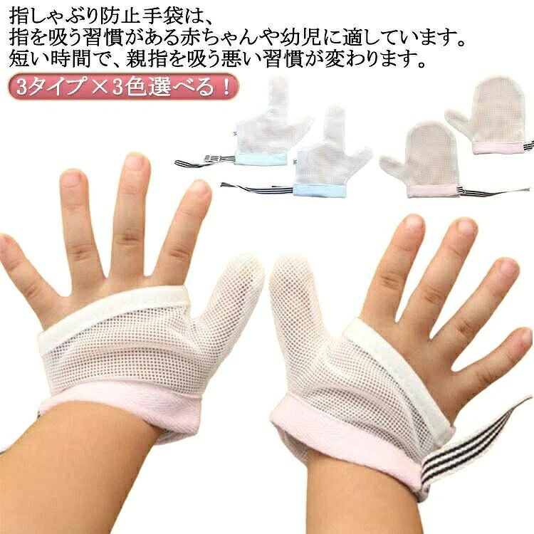 3タイプ×3色選べる！ 指しゃぶり防止手袋は、指を吸う習慣がある赤ちゃんや幼児に適しています。短い時間で、親指を吸う悪い習慣が変わります。 ソフトメッシュ生地は肌にやさしく、通気性があり、速乾性があり、快適で、オールシーズン着用できます。着用も簡単で、洗濯することで清潔さも保てます。 手首の摩擦のない体験はとても快適で、手首の内側にはバリがなく、赤ちゃんのデリケートな肌への摩擦を減らし、柔らかく快適になります。 手首の開口部のデザイン、開口部のデザインは着用に便利で、赤ちゃんの柔らかい肌のサイズを調整します。 手首の引きずり防止デザインで、着用後に赤ちゃんが脱落する心配がありません。 指しゃぶりなどの悪習癖を改善することが目的ですので、なるべく長期間ご使用いただくことをお勧めいたします。 サイズ S M L サイズについての説明 S対象年齢：6-18ヶ月　参考体重：6-10kg　手囲い：13cm　M対象年齢15ヶ月-3歳　参考体重9-15kg　手囲い：14cm　L対象年齢3-5歳　参考体重15-22.5kg　手囲い：15cm ※実寸はメジャー採寸の為、若干の誤差が生じる場合があります。 素材 色 親指ブラック 親指ピンク 親指ブルー 親指人差し指ブラック 親指人差し指ピンク 親指人差し指ブルー ミトンブラック ミトンピンク ミトンブルー 備考 ●サイズ詳細等の測り方はスタッフ間で統一、徹底はしておりますが、実寸は商品によって若干の誤差(1cm〜3cm )がある場合がございますので、予めご了承ください。 ●製造ロットにより、細部形状の違いや、同色でも色味に多少の誤差が生じます。 ●パッケージは改良のため予告なく仕様を変更する場合があります。 ▼商品の色は、撮影時の光や、お客様のモニターの色具合などにより、実際の商品と異なる場合がございます。あらかじめ、ご了承ください。 ▼生地の特性上、やや匂いが強く感じられるものもございます。数日のご使用や陰干しなどで気になる匂いはほとんど感じられなくなります。 ▼同じ商品でも生産時期により形やサイズ、カラーに多少の誤差が生じる場合もございます。 ▼他店舗でも在庫を共有して販売をしている為、受注後欠品となる場合もございます。予め、ご了承お願い申し上げます。 ▼出荷前に全て検品を行っておりますが、万が一商品に不具合があった場合は、お問い合わせフォームまたはメールよりご連絡頂けます様お願い申し上げます。速やかに対応致しますのでご安心ください。3タイプ×3色選べる！ 指しゃぶり防止手袋は、指を吸う習慣がある赤ちゃんや幼児に適しています。短い時間で、親指を吸う悪い習慣が変わります。 ソフトメッシュ生地は肌にやさしく、通気性があり、速乾性があり、快適で、オールシーズン着用できます。着用も簡単で、洗濯することで清潔さも保てます。 手首の摩擦のない体験はとても快適で、手首の内側にはバリがなく、赤ちゃんのデリケートな肌への摩擦を減らし、柔らかく快適になります。 手首の開口部のデザイン、開口部のデザインは着用に便利で、赤ちゃんの柔らかい肌のサイズを調整します。 手首の引きずり防止デザインで、着用後に赤ちゃんが脱落する心配がありません。 指しゃぶりなどの悪習癖を改善することが目的ですので、なるべく長期間ご使用いただくことをお勧めいたします。 サイズ S M L サイズについての説明 S対象年齢：6-18ヶ月　参考体重：6-10kg　手囲い：13cm　M対象年齢15ヶ月-3歳　参考体重9-15kg　手囲い：14cm　L対象年齢3-5歳　参考体重15-22.5kg　手囲い：15cm ※実寸はメジャー採寸の為、若干の誤差が生じる場合があります。 素材 色 親指ブラック 親指ピンク 親指ブルー 親指人差し指ブラック 親指人差し指ピンク 親指人差し指ブルー ミトンブラック ミトンピンク ミトンブルー 備考 ●サイズ詳細等の測り方はスタッフ間で統一、徹底はしておりますが、実寸は商品によって若干の誤差(1cm〜3cm )がある場合がございますので、予めご了承ください。 ●製造ロットにより、細部形状の違いや、同色でも色味に多少の誤差が生じます。 ●パッケージは改良のため予告なく仕様を変更する場合があります。 ▼商品の色は、撮影時の光や、お客様のモニターの色具合などにより、実際の商品と異なる場合がございます。あらかじめ、ご了承ください。 ▼生地の特性上、やや匂いが強く感じられるものもございます。数日のご使用や陰干しなどで気になる匂いはほとんど感じられなくなります。 ▼同じ商品でも生産時期により形やサイズ、カラーに多少の誤差が生じる場合もございます。 ▼他店舗でも在庫を共有して販売をしている為、受注後欠品となる場合もございます。予め、ご了承お願い申し上げます。 ▼出荷前に全て検品を行っておりますが、万が一商品に不具合があった場合は、お問い合わせフォームまたはメールよりご連絡頂けます様お願い申し上げます。速やかに対応致しますのでご安心ください。
