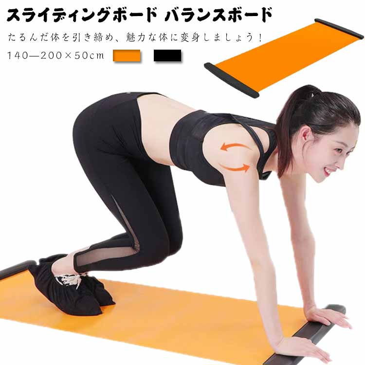 スライドボードによる筋トレは心拍数が少し上がり、脂肪が燃えやすい有酸素運動、 体幹トレーニングに繋がります。スライドボードは筋トレはもちろんの事、ダイエット目的の方にもおすすめです。たるんだ体を引き締め、魅力な体に変身しましょう！【 効率よく楽しくトレーニングできる 】スライドボードの上で左右にスライディングするように動くことで体幹、下半身、バランス能力を効率よく鍛えることが可能です。また、スケートのような感覚なので楽しくトレーニングすることができるため、継続しやすいというメリットもあります。アスリートのようなトレーニングをしたい方はもちろん、室内で気軽に行えるダイエット器具としてもオススメのトレーニング器具です。【消音クッション付き】 ストッパーの下に消音クッションがついており、マンションや賃貸アパート等でも下の階に気にする事無く、静かにお使い頂けます。【 豊富なトレーニングバリエーション 】左右にスライディングするだけでなく、様々な種類のトレーニングが可能です。初心者の方でも使用方法やトレーニング方法に困ることなく安心してご使用いただけます。また、素早くスピード重視で行えば、下半身の強化や体幹の筋トレにもなりますし、ゆっくり長く行えば有酸素運動にもなります。ぜひ皆さんの目的に応じて使い分けてみてください。 サイズ140×50cm 180×50cm 200×50cmサイズについての説明140×50cm 180×50cm 200×50cm素材PE PVC PP色オレンジ ブラック備考 ●サイズ詳細等の測り方はスタッフ間で統一、徹底はしておりますが、実寸は商品によって若干の誤差(1cm〜3cm )がある場合がございますので、予めご了承ください。●製造ロットにより、細部形状の違いや、同色でも色味に多少の誤差が生じます。●パッケージは改良のため予告なく仕様を変更する場合があります。▼商品の色は、撮影時の光や、お客様のモニターの色具合などにより、実際の商品と異なる場合がございます。あらかじめ、ご了承ください。▼生地の特性上、やや匂いが強く感じられるものもございます。数日のご使用や陰干しなどで気になる匂いはほとんど感じられなくなります。▼同じ商品でも生産時期により形やサイズ、カラーに多少の誤差が生じる場合もございます。▼