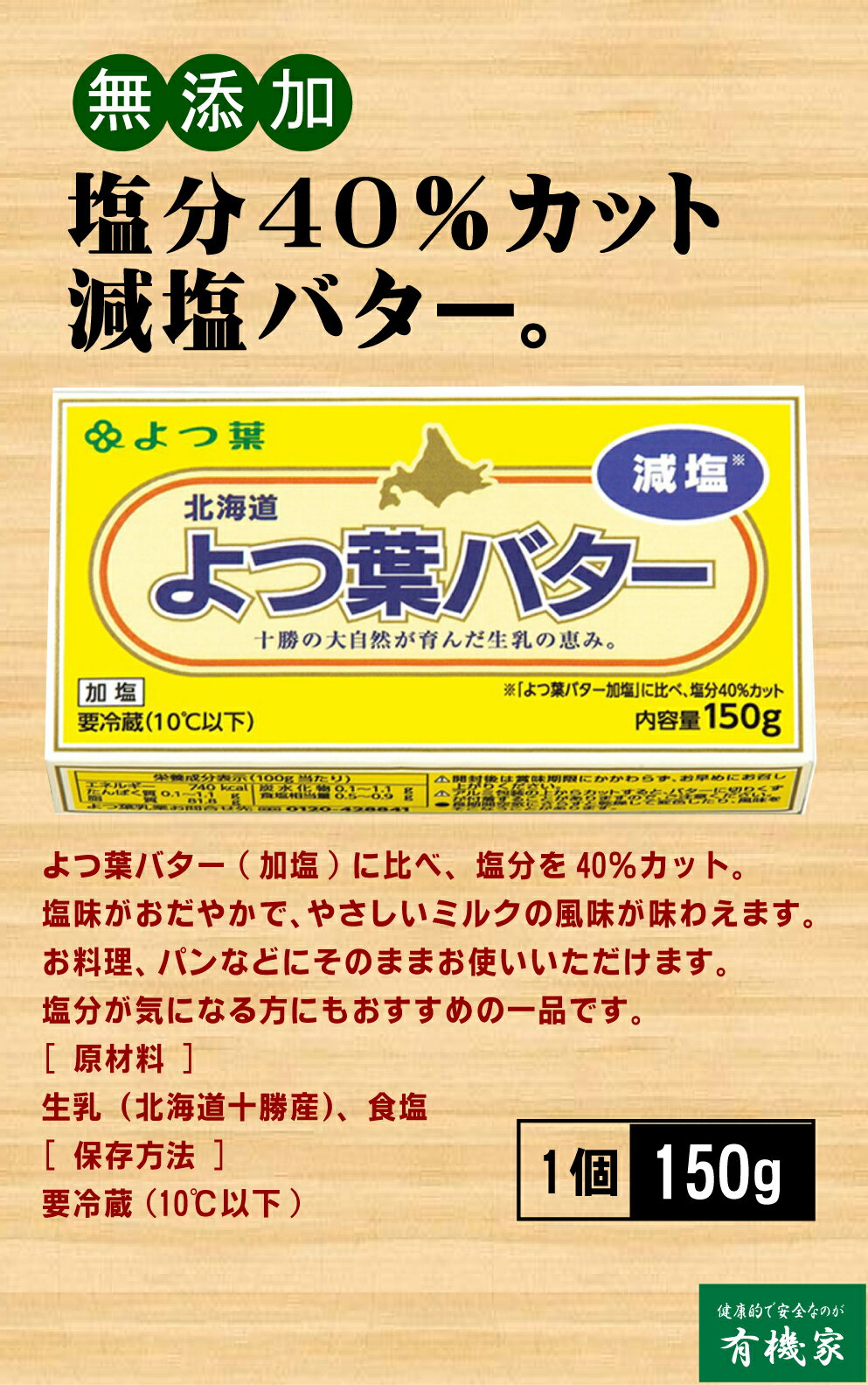 通常のよつ葉バター(加塩)に比べ、塩分を40％カットしました。 塩味がおだやかで、やさしいミルクの風味が味わえます。 お料理にも、パンなどにそのまま塗ってもお使いいただけます。 塩分が気になる方にもおすすめの一品です。 [ 原材料 ] 生乳（北海道十勝産）、食塩 [ 保存方法 ] 要冷蔵(10℃以下)